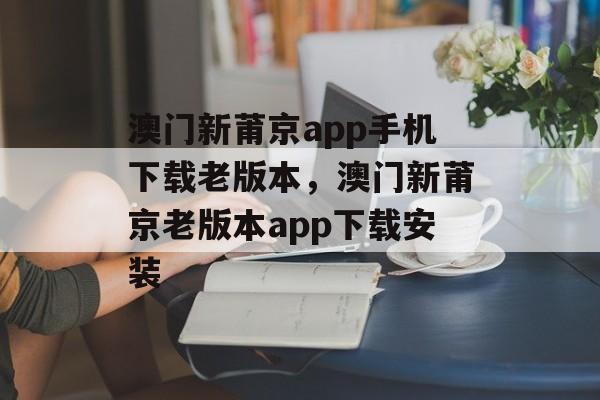 澳门新莆京app手机下载老版本，澳门新莆京老版本app下载安装